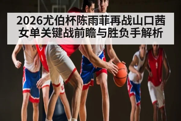 2026尤伯杯陈雨菲再战山口茜女单关键战前瞻与胜负手解析