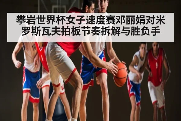 攀岩世界杯女子速度赛邓丽娟对米罗斯瓦夫拍板节奏拆解与胜负手